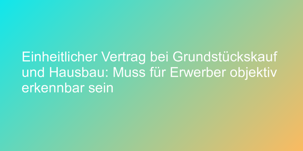 Einheitlicher Vertrag bei Grundstückskauf und Hausbau: Muss für Erwerber objektiv erkennbar sein