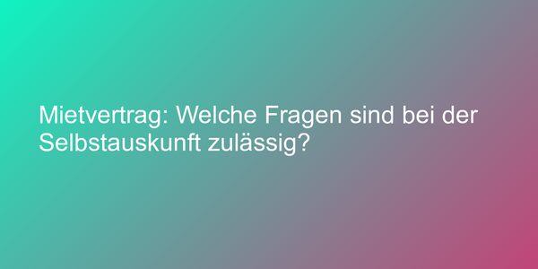 Mietvertrag: Welche Fragen sind bei der Selbstauskunft zulässig?