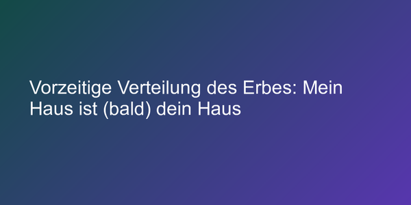 Vorzeitige Verteilung des Erbes: Mein Haus ist (bald) dein Haus