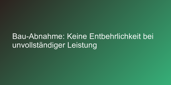 Bau-Abnahme: Keine Entbehrlichkeit bei unvollständiger Leistung