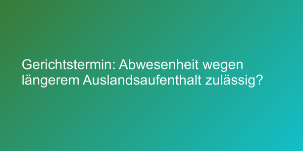 Gerichtstermin: Abwesenheit wegen längerem Auslandsaufenthalt zulässig?