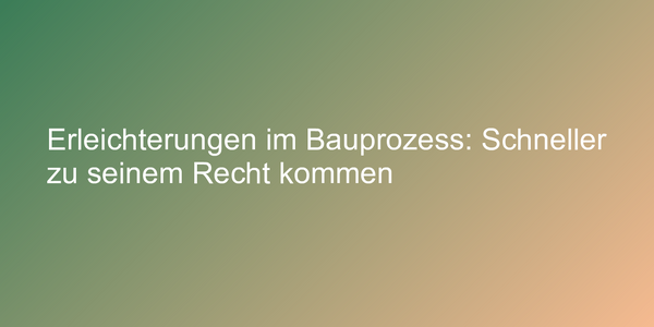 Erleichterungen im Bauprozess: Schneller zu seinem Recht kommen