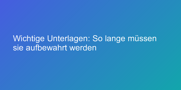 Wichtige Unterlagen: So lange müssen sie aufbewahrt werden