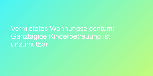 Vermietetes Wohnungseigentum: Ganztägige Kinderbetreuung ist unzumutbar