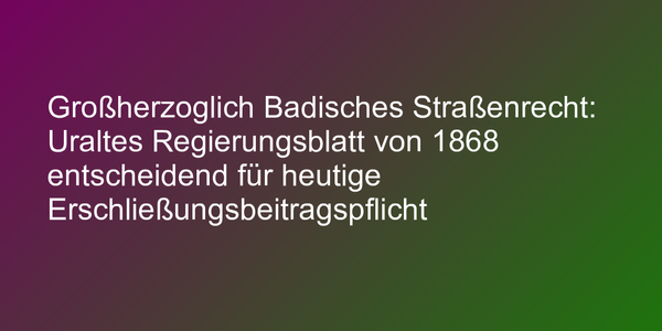 Großherzoglich Badisches Straßenrecht von 1868 noch heute entscheidend