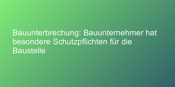 Bauunterbrechung: Bauunternehmer hat besondere Schutzpflichten für die Baustelle