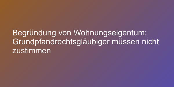 Begründung von Wohnungseigentum: Grundpfandrechtsgläubiger müssen nicht zustimmen