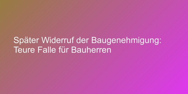 Später Widerruf der Baugenehmigung: Teure Falle für Bauherren