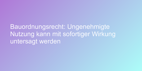 Bauordnungsrecht: Ungenehmigte Nutzung kann mit sofortiger Wirkung untersagt werden