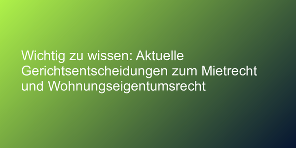 Wichtig zu wissen: Aktuelle Gerichtsentscheidungen zum Mietrecht und Wohnungseigentumsrecht