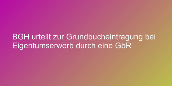 BGH urteilt zur Grundbucheintragung bei Eigentumserwerb durch eine GbR