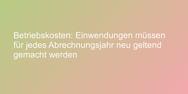 Betriebskosten: Einwendungen müssen für jedes Abrechnungsjahr neu geltend gemacht werden