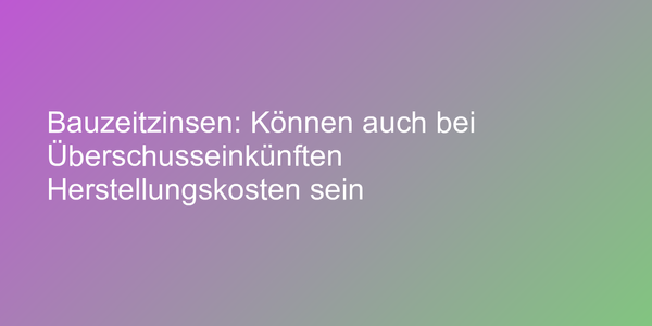 Bauzeitzinsen: Können auch bei Überschusseinkünften Herstellungskosten sein