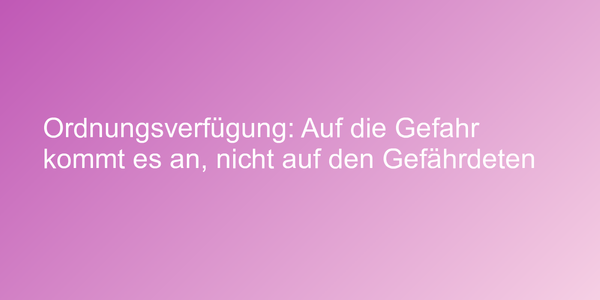 Ordnungsverfügung: Auf die Gefahr kommt es an, nicht auf den Gefährdeten