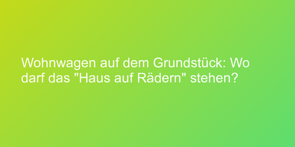 Wohnwagen auf dem Grundstück: Wo darf das "Haus auf Rädern" stehen?