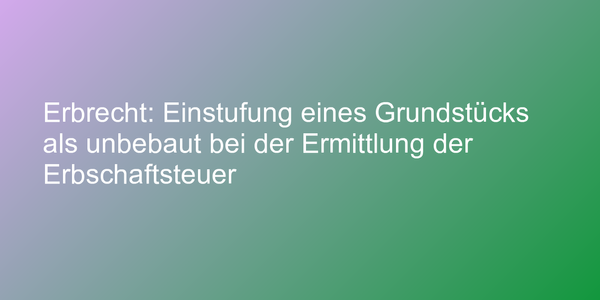 Erbrecht: Einstufung eines Grundstücks als unbebaut bei der Ermittlung der Erbschaftsteuer