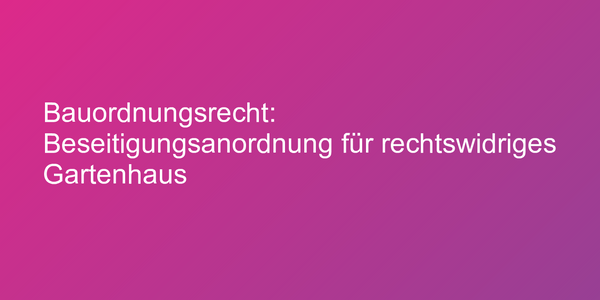 Bauordnungsrecht: Beseitigungsanordnung für rechtswidriges Gartenhaus