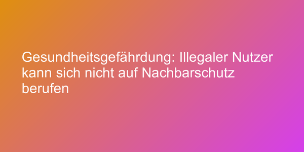 Gesundheitsgefährdung: Illegaler Nutzer kann sich nicht auf Nachbarschutz berufen