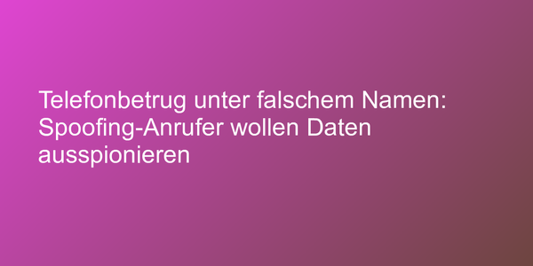 Telefonbetrug unter falschem Namen: Spoofing-Anrufer wollen Daten ausspionieren