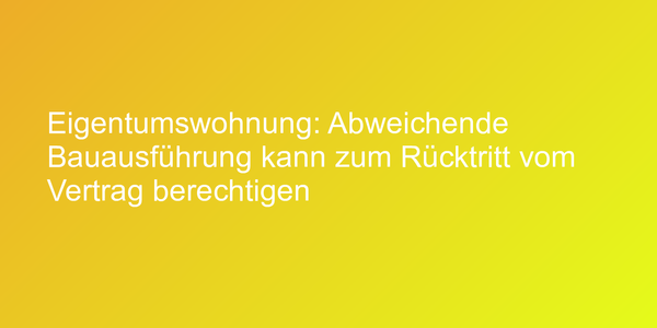 Eigentumswohnung: Abweichende Bauausführung kann zum Rücktritt vom Vertrag berechtigen