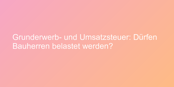 Grunderwerb- und Umsatzsteuer: Dürfen Bauherren belastet werden?